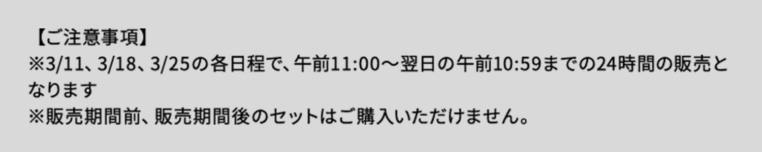 ご注意事項 3月11日、3月18日、3月25日の各日程で午前11時から翌日の午前10時59分までの24時間の販売となります。販売期間前、販売期間後のセットはご購入いただけません。