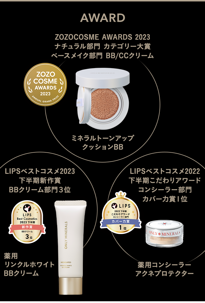 ZOZOCOSME AWARDS 2023 ナチュラル部門 カテゴリー大賞 ベースメイク部門 BB/CCクリーム ミネラルトーンアップ クッションBB、LIPSベストコスメ2023 下半期新作賞 BBクリーム部門３位 薬用リンクルホワイト BBクリーム、LIPSベストコスメ2022 下半期こだわりアワード コンシーラー部門 カバー力賞１位 薬用コンシーラー アクネプロテクター