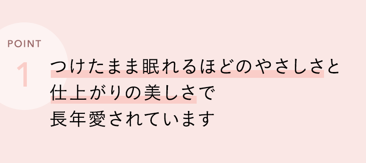 つけたまま眠れるほどのやさしさと仕上がりの美しさで長年愛されています