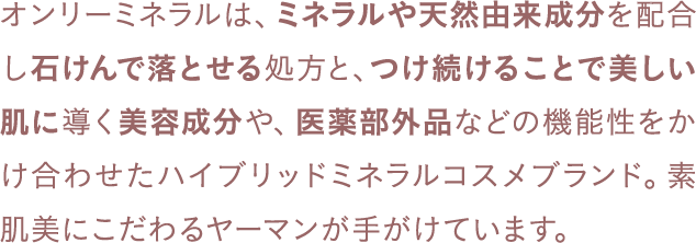 オンリーミネラルは、ミネラルや天然由来成分を配合し石けんで落とせる処方と、つけ続けることで美しい肌に導く美容成分や、医薬部外品などの機能性をかけ合わせたハイブリッドミネラルコスメブランド。素肌美にこだわるヤーマンが手がけています。