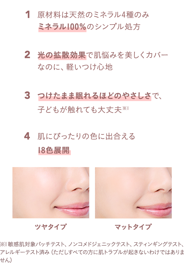 原材料は天然のミネラル4種のみミネラル100％のシンプル処方、光の拡散効果で肌悩みを美しくカバーなのに、軽いつけ心地、つけたまま眠れるほどのやさしさで、子どもが触れても大丈夫、肌にぴったりの色に出合える18色展開、ツヤタイプ＆マットタイプ