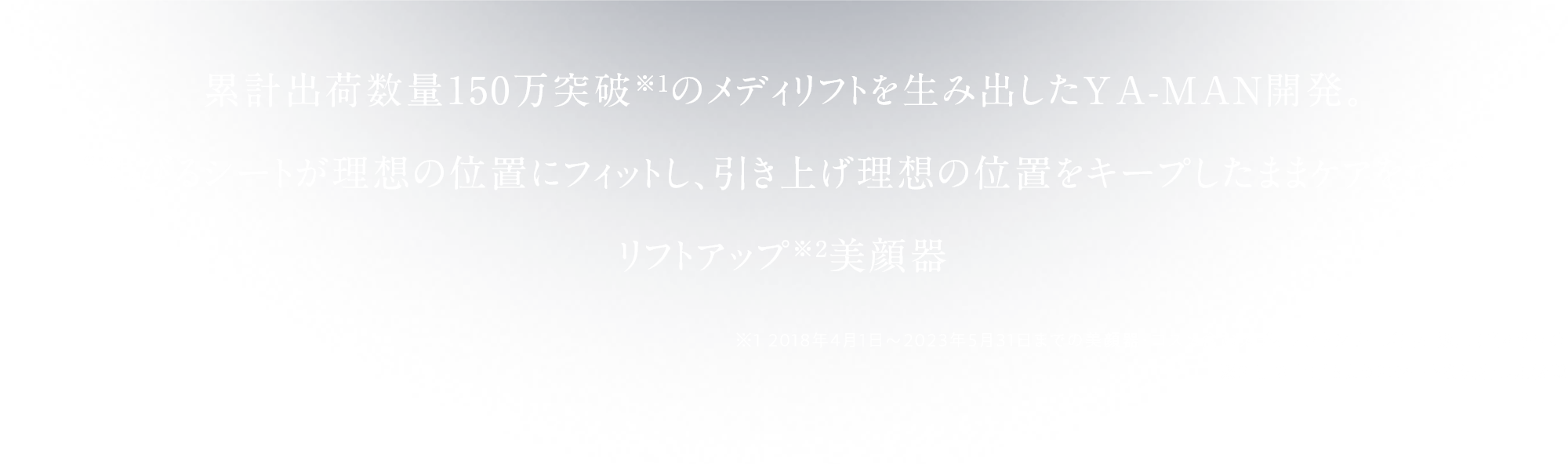 累計出荷数量150万突破※1の メディリフトを生み出したYA-MAN開発。 “伸びるシートが理想の位置にフィットし、 引き上げ理想の位置をキープしたままケアをする”リフトアップ※2ケア美顔器 ※1 2018年4月1日～2023年5月31日までの美顔器・コスメ含む メディリフトシリーズ出荷数量（当社調べ） ※2 引き上げるようにシートを装着した状態