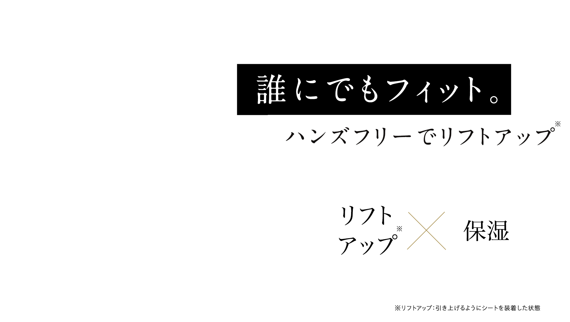 誰にでもフィット。ハンズフリーで※リフトアップ　リフトアップ※×保湿 ※リフトアップ：引き上げるようにシートを装着した状態