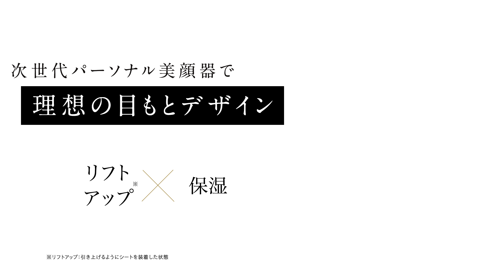 次世代パーソナル美顔器で理想の目もとデザイン リフトアップ※×保湿 ※リフトアップ：引き上げるようにシートを装着した状態