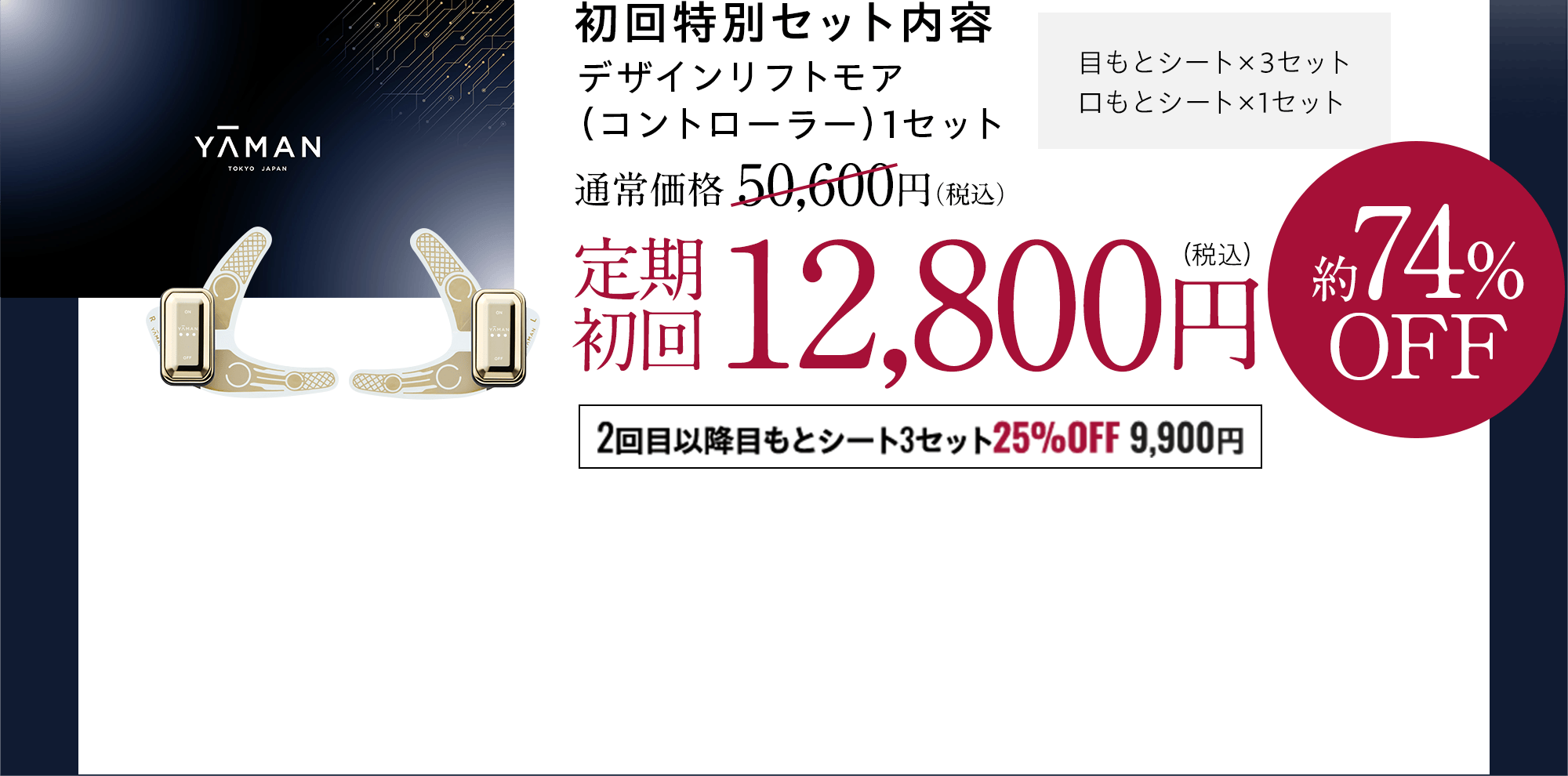 YA-MAN 初回特別セット内容 デザインリフトモア（コントローラー）1セット 目もとシート×3セット 口もとシート×1セット 通常価格50,600円(税込)→定期初回12,800円(税込)約74%OFF 2回目以降目もとシート3セット 25%OFF 9,900円