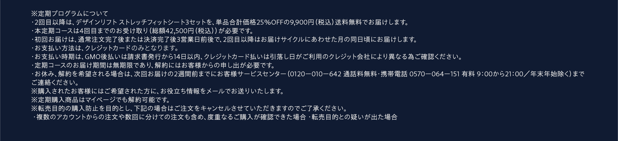 ※定期プログラムについて・2回目以降は、デザインリフト ストレッチフィットシート3セットを、単品合計価格25％OFFの9,900円（税込）送料無料でお届けします。・本定期コースは4回目までのお受け取り（総額42,500円（税込））が必要です。・初回お届けは、通常注文完了後または決済完了後3営業日前後で、2回目以降はお届けサイクルにあわせた月の同日頃にお届けします。・お支払い方法は、クレジットカードまたはGMO後払いよりお選びください。・お支払い時期は、GMO後払いは請求書発行から14日以内、クレジットカード払いは引落し日がご利用のクレジット会社により異なる為ご確認ください。・定期コースのお届け期間は無期限であり、解約にはお客様からの申し出が必要です。・お休み、解約を希望される場合は、次回お届けの2週間前までにお客様サービスセンター（0120ー010ー642 通話料無料・携帯電話 0570ー064ー151 有料 9：00から21：00／年末年始除く）までご連絡ください。※購入されたお客様にはご希望された方に、お役立ち情報をメールでお送りいたします。※定期購入商品はマイページでも解約可能です。※転売目的の購入防止を目的とし、下記の場合はご注文をキャンセルさせていただきますのでご了承ください。 ・複数のアカウントからの注文や数回に分けての注文も含め、度重なるご購入が確認できた場合 ・転売目的との疑いが出た場合