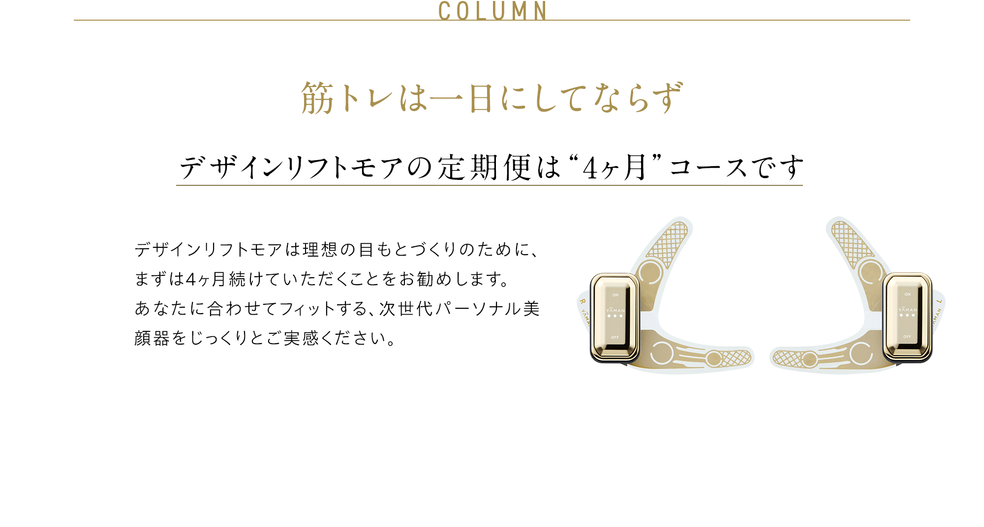 COLUMN 筋トレは一日にしてならず デザインリフトの定期便は “4ヶ月”コースです デザインリフトは引き締まった目もとづくりのために、まずは4ヶ月続けていただくことをお勧めします。 あなたに合わせてフィットする、次世代パーソナル美顔器をじっくりとご実感ください。