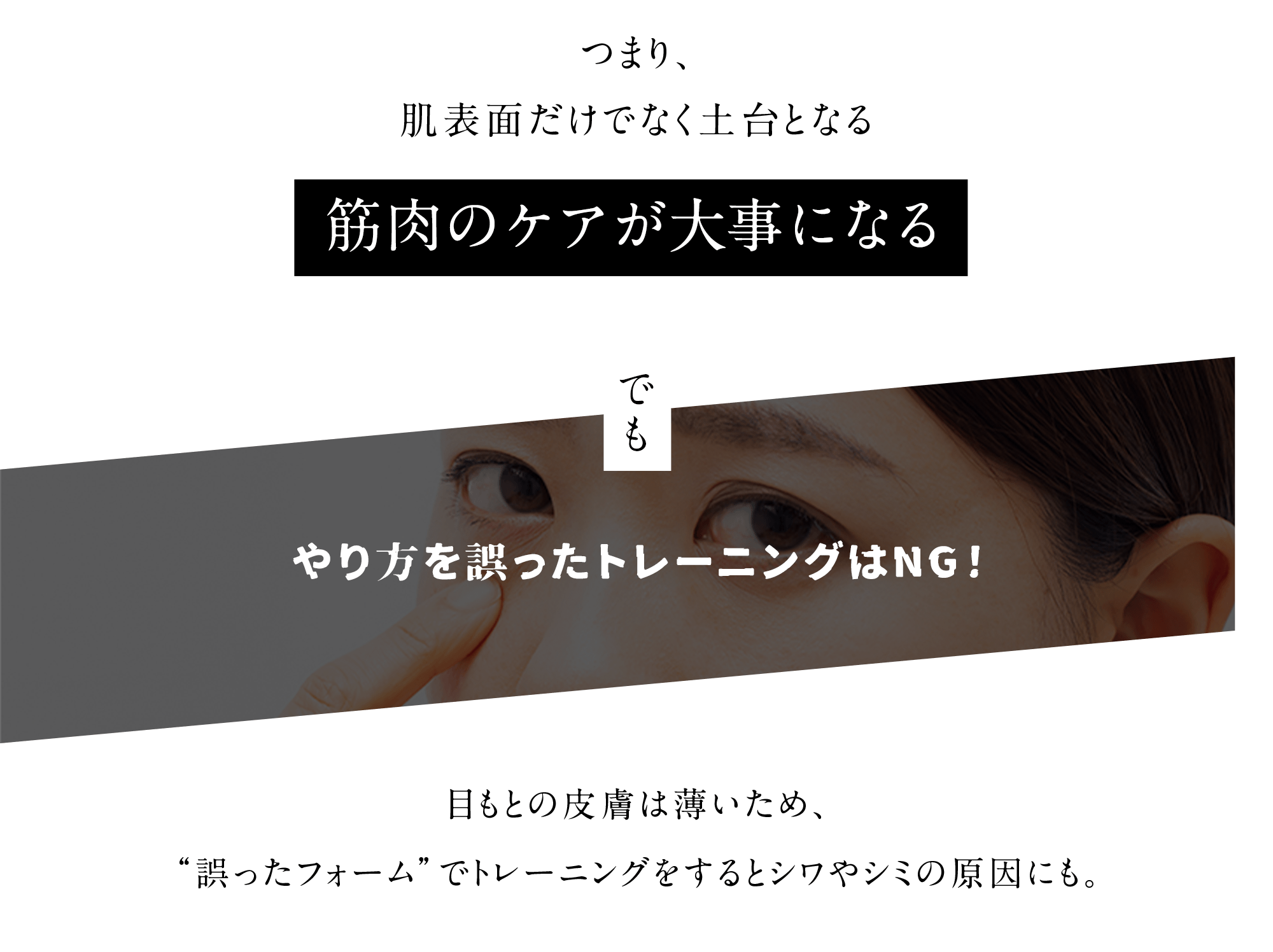 つまり、肌表面だけでなく土台となる筋肉のケアが大事になる でも やり方を誤ったトレーニングはNG!目もとの皮膚は薄いため、“誤ったフォーム”でトレーニングをすると シワやシミの原因にも。