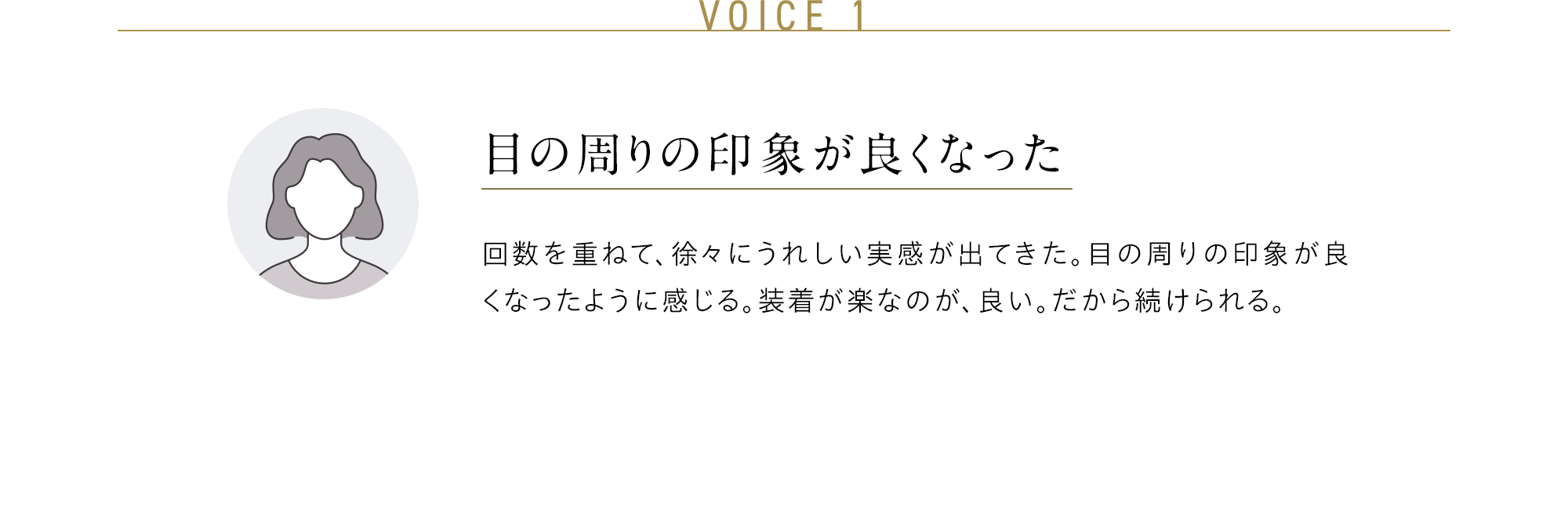 VOICE 1 目の周りの印象が良くなった 回数を重ねて、徐々にうれしい実感が出てきた。目の周りの印象が良くなったように感じる。装着が楽なのが、良い。だから続けられる。