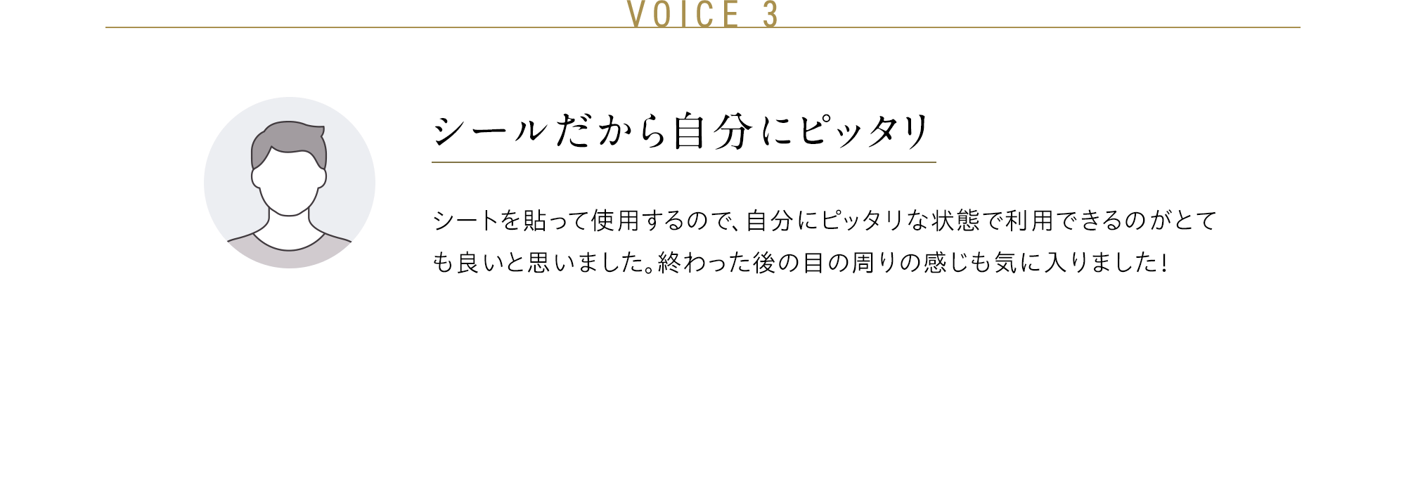 VOICE 3 シールだから自分にピッタリ シートを貼って使用するので、自分にピッタリな状態で利用できるのがとても良いと思いました。終わった後の目の周りの感じも気に入りました！