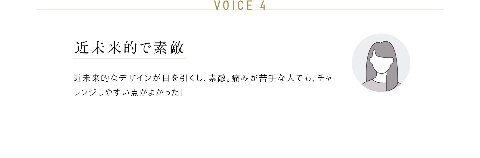 VOICE 4 近未来的で素敵 近未来的なデザインが目を引くし、素敵。痛みが苦手な人でも、チャレンジしやすい点がよかった！