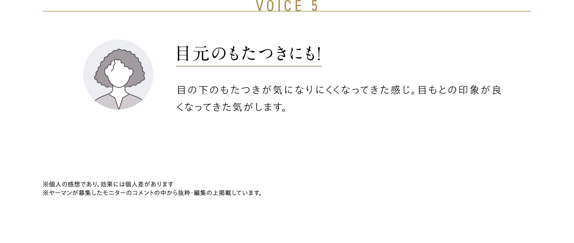 VOICE 5 目元のもたつきにも！ 目の下のもたつきが気になりにくくなってきた感じ。目もとの印象が良くなってきた気がします。※個人の感想であり、効果には個人差があります※ヤーマンが募集したモニターのコメントの中から抜粋・編集の上掲載しています。