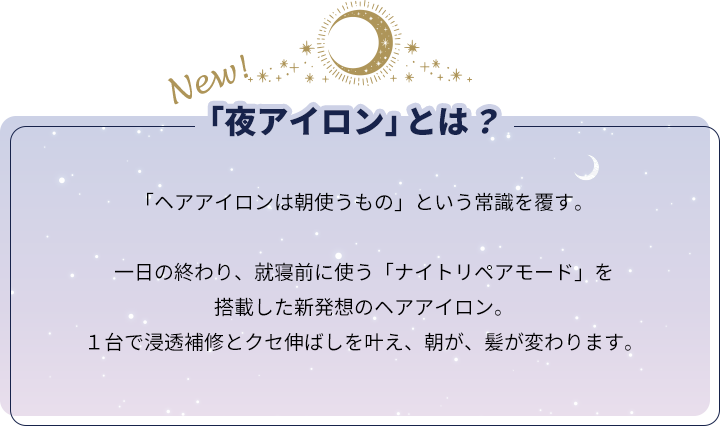 「ヘアアイロンは朝使うもの」という常識を覆す。一日の終わり、就寝前に使う「ナイトリペアモード」を搭載した新発想のヘアアイロン。１台で浸透補修とクセ伸ばしを叶え、朝が、髪が変わります。